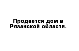 Продается дом в Рязанской области.